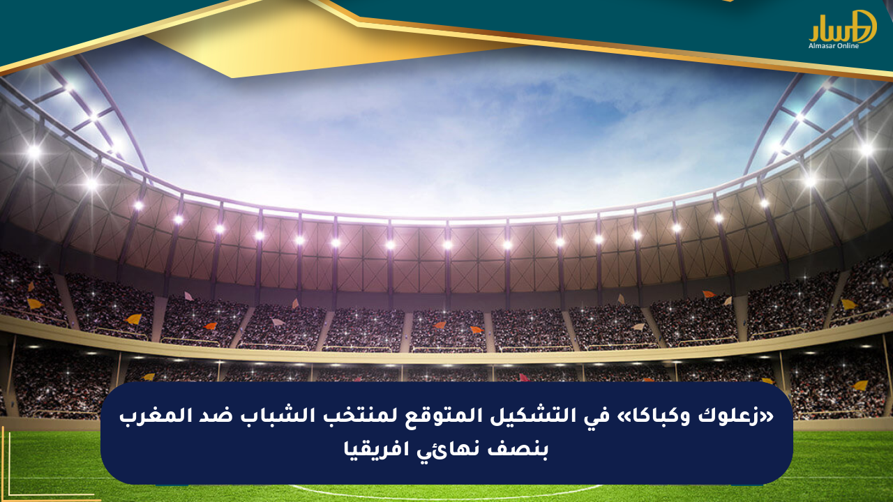 «زعلوك وكباكا» في التشكيل المتوقع لمنتخب الشباب ضد المغرب بنصف نهائي أفريقيا